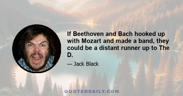 If Beethoven and Bach hooked up with Mozart and made a band, they could be a distant runner up to The D.