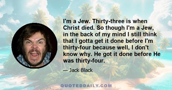 I'm a Jew. Thirty-three is when Christ died. So though I'm a Jew, in the back of my mind I still think that I gotta get it done before I'm thirty-four because well, I don't know why. He got it done before He was