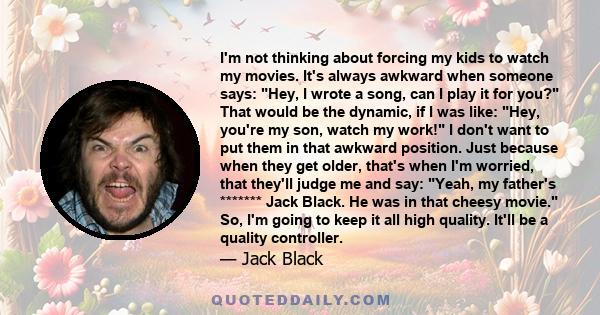 I'm not thinking about forcing my kids to watch my movies. It's always awkward when someone says: Hey, I wrote a song, can I play it for you? That would be the dynamic, if I was like: Hey, you're my son, watch my work!