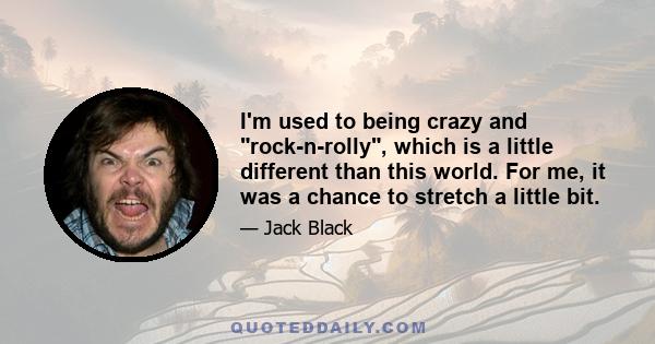 I'm used to being crazy and rock-n-rolly, which is a little different than this world. For me, it was a chance to stretch a little bit.