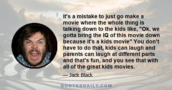 It's a mistake to just go make a movie where the whole thing is talking down to the kids like, Ok, we gotta bring the IQ of this movie down because it's a kids movie You don't have to do that, kids can laugh and parents 