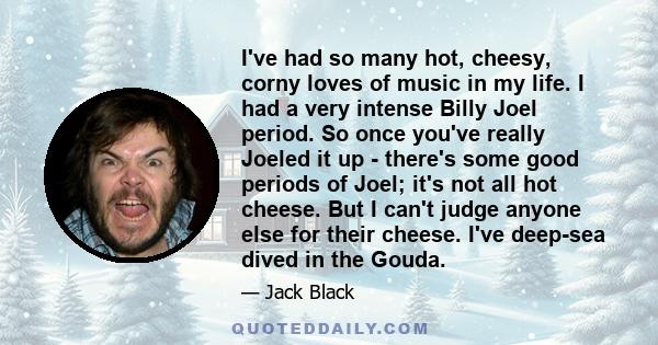 I've had so many hot, cheesy, corny loves of music in my life. I had a very intense Billy Joel period. So once you've really Joeled it up - there's some good periods of Joel; it's not all hot cheese. But I can't judge