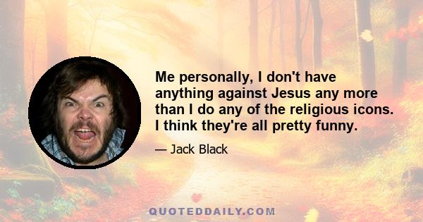 Me personally, I don't have anything against Jesus any more than I do any of the religious icons. I think they're all pretty funny.