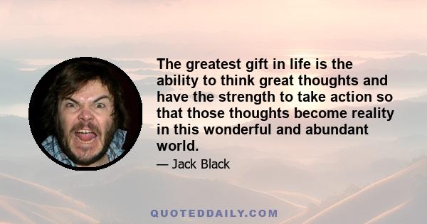 The greatest gift in life is the ability to think great thoughts and have the strength to take action so that those thoughts become reality in this wonderful and abundant world.