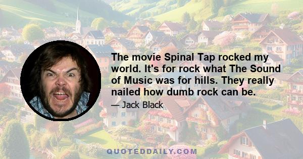 The movie Spinal Tap rocked my world. It's for rock what The Sound of Music was for hills. They really nailed how dumb rock can be.