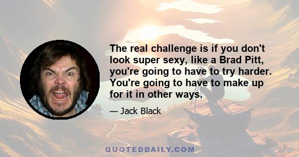 The real challenge is if you don't look super sexy, like a Brad Pitt, you're going to have to try harder. You're going to have to make up for it in other ways.