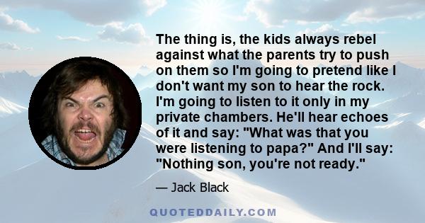 The thing is, the kids always rebel against what the parents try to push on them so I'm going to pretend like I don't want my son to hear the rock. I'm going to listen to it only in my private chambers. He'll hear