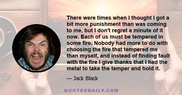 There were times when I thought I got a bit more punishment than was coming to me, but I don't regret a minute of it now. Each of us must be tempered in some fire. Nobody had more to do with choosing the fire that