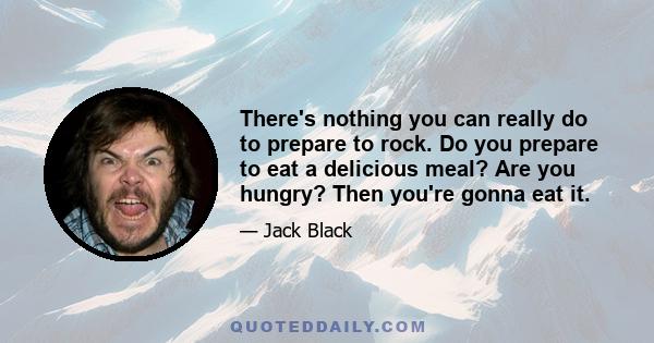 There's nothing you can really do to prepare to rock. Do you prepare to eat a delicious meal? Are you hungry? Then you're gonna eat it.