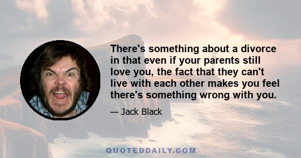 There's something about a divorce in that even if your parents still love you, the fact that they can't live with each other makes you feel there's something wrong with you.