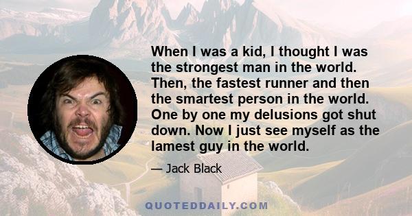 When I was a kid, I thought I was the strongest man in the world. Then, the fastest runner and then the smartest person in the world. One by one my delusions got shut down. Now I just see myself as the lamest guy in the 