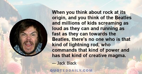 When you think about rock at its origin, and you think of the Beatles and millions of kids screaming as loud as they can and running as fast as they can towards the Beatles, there's no one who is that kind of lightning