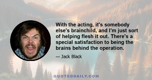 With the acting, it's somebody else's brainchild, and I'm just sort of helping flesh it out. There's a special satisfaction to being the brains behind the operation.