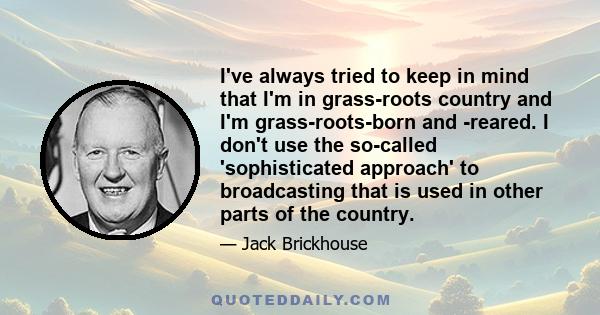 I've always tried to keep in mind that I'm in grass-roots country and I'm grass-roots-born and -reared. I don't use the so-called 'sophisticated approach' to broadcasting that is used in other parts of the country.