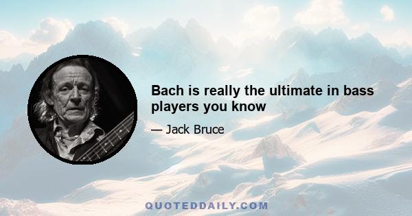 Bach is really the ultimate in bass players you know