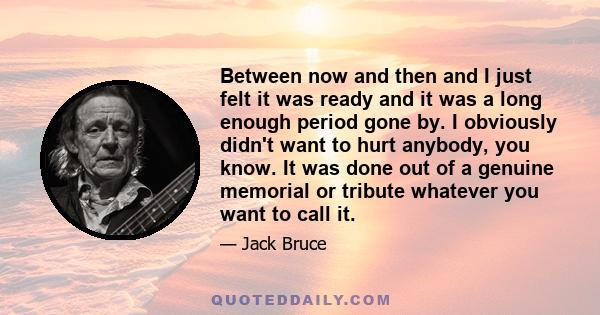 Between now and then and I just felt it was ready and it was a long enough period gone by. I obviously didn't want to hurt anybody, you know. It was done out of a genuine memorial or tribute whatever you want to call it.