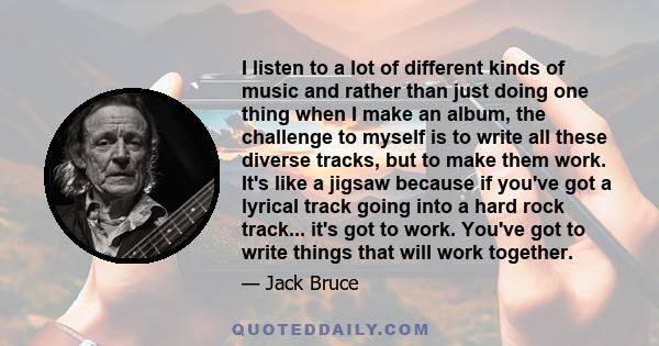 I listen to a lot of different kinds of music and rather than just doing one thing when I make an album, the challenge to myself is to write all these diverse tracks, but to make them work. It's like a jigsaw because if 