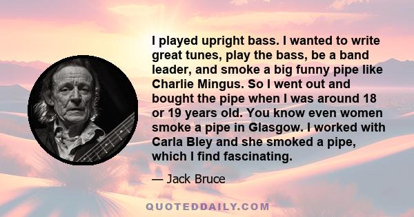 I played upright bass. I wanted to write great tunes, play the bass, be a band leader, and smoke a big funny pipe like Charlie Mingus. So I went out and bought the pipe when I was around 18 or 19 years old. You know