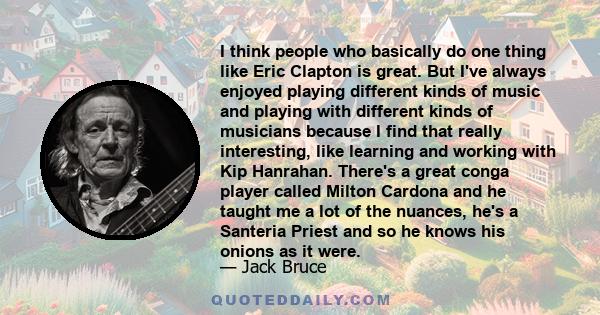 I think people who basically do one thing like Eric Clapton is great. But I've always enjoyed playing different kinds of music and playing with different kinds of musicians because I find that really interesting, like