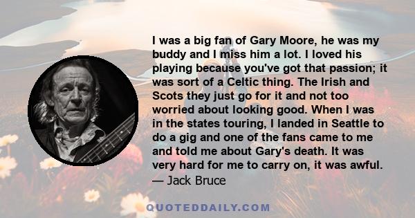 I was a big fan of Gary Moore, he was my buddy and I miss him a lot. I loved his playing because you've got that passion; it was sort of a Celtic thing. The Irish and Scots they just go for it and not too worried about