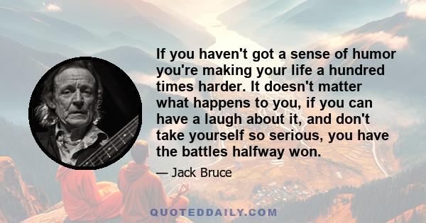 If you haven't got a sense of humor you're making your life a hundred times harder. It doesn't matter what happens to you, if you can have a laugh about it, and don't take yourself so serious, you have the battles