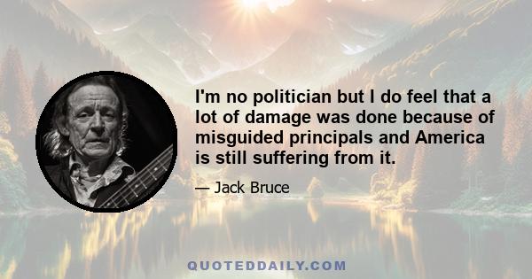 I'm no politician but I do feel that a lot of damage was done because of misguided principals and America is still suffering from it.