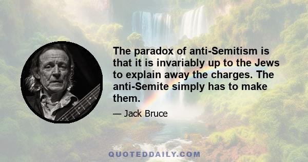 The paradox of anti-Semitism is that it is invariably up to the Jews to explain away the charges. The anti-Semite simply has to make them.