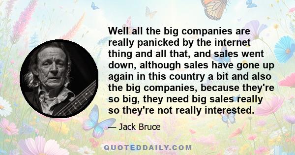 Well all the big companies are really panicked by the internet thing and all that, and sales went down, although sales have gone up again in this country a bit and also the big companies, because they're so big, they