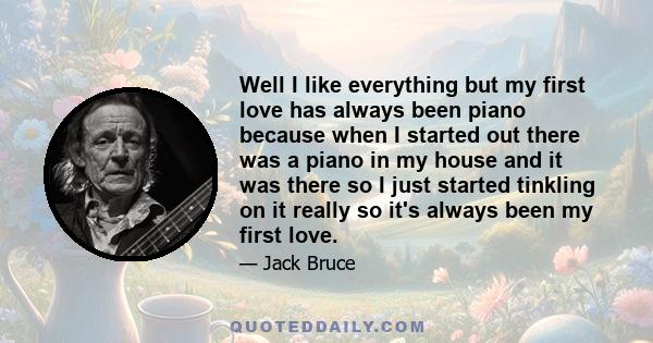 Well I like everything but my first love has always been piano because when I started out there was a piano in my house and it was there so I just started tinkling on it really so it's always been my first love.