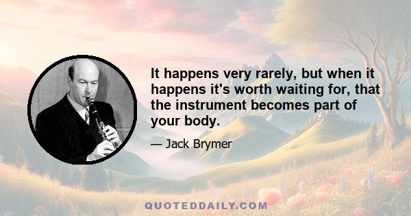 It happens very rarely, but when it happens it's worth waiting for, that the instrument becomes part of your body.