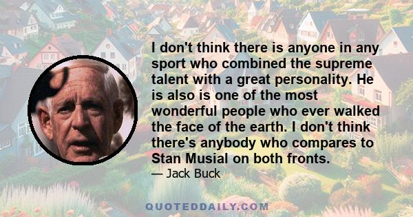 I don't think there is anyone in any sport who combined the supreme talent with a great personality. He is also is one of the most wonderful people who ever walked the face of the earth. I don't think there's anybody