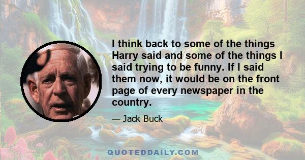 I think back to some of the things Harry said and some of the things I said trying to be funny. If I said them now, it would be on the front page of every newspaper in the country.