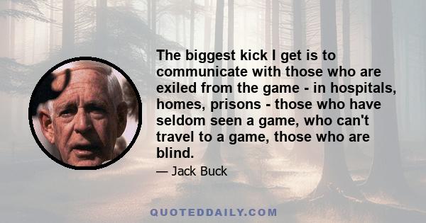 The biggest kick I get is to communicate with those who are exiled from the game - in hospitals, homes, prisons - those who have seldom seen a game, who can't travel to a game, those who are blind.