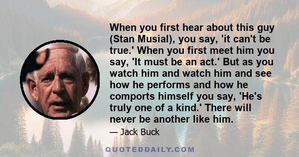 When you first hear about this guy (Stan Musial), you say, 'it can't be true.' When you first meet him you say, 'It must be an act.' But as you watch him and watch him and see how he performs and how he comports himself 