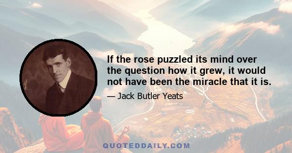 If the rose puzzled its mind over the question how it grew, it would not have been the miracle that it is.