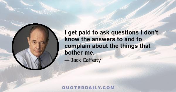 I get paid to ask questions I don't know the answers to and to complain about the things that bother me.