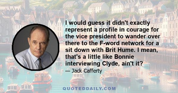 I would guess it didn't exactly represent a profile in courage for the vice president to wander over there to the F-word network for a sit down with Brit Hume. I mean, that's a little like Bonnie interviewing Clyde,