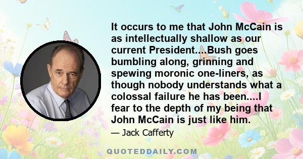 It occurs to me that John McCain is as intellectually shallow as our current President....Bush goes bumbling along, grinning and spewing moronic one-liners, as though nobody understands what a colossal failure he has