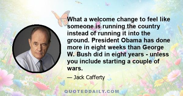 What a welcome change to feel like someone is running the country instead of running it into the ground. President Obama has done more in eight weeks than George W. Bush did in eight years - unless you include starting