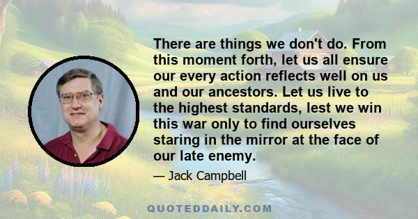 There are things we don't do. From this moment forth, let us all ensure our every action reflects well on us and our ancestors. Let us live to the highest standards, lest we win this war only to find ourselves staring