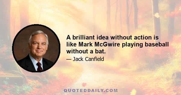 A brilliant idea without action is like Mark McGwire playing baseball without a bat.