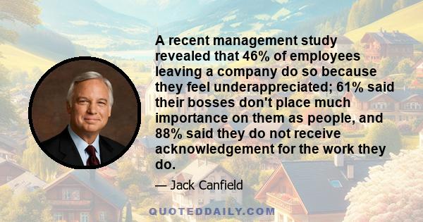 A recent management study revealed that 46% of employees leaving a company do so because they feel underappreciated; 61% said their bosses don't place much importance on them as people, and 88% said they do not receive