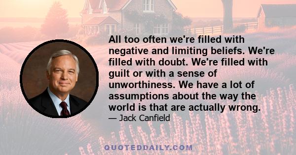 All too often we're filled with negative and limiting beliefs. We're filled with doubt. We're filled with guilt or with a sense of unworthiness. We have a lot of assumptions about the way the world is that are actually