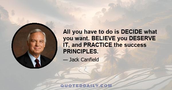 All you have to do is DECIDE what you want. BELIEVE you DESERVE IT, and PRACTICE the success PRINCIPLES.