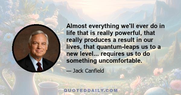 Almost everything we'll ever do in life that is really powerful, that really produces a result in our lives, that quantum-leaps us to a new level... requires us to do something uncomfortable.