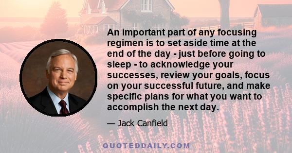 An important part of any focusing regimen is to set aside time at the end of the day - just before going to sleep - to acknowledge your successes, review your goals, focus on your successful future, and make specific