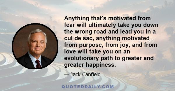 Anything that's motivated from fear will ultimately take you down the wrong road and lead you in a cul de sac, anything motivated from purpose, from joy, and from love will take you on an evolutionary path to greater