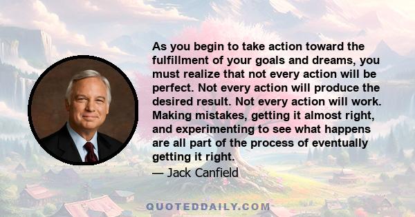 As you begin to take action toward the fulfillment of your goals and dreams, you must realize that not every action will be perfect. Not every action will produce the desired result. Not every action will work. Making