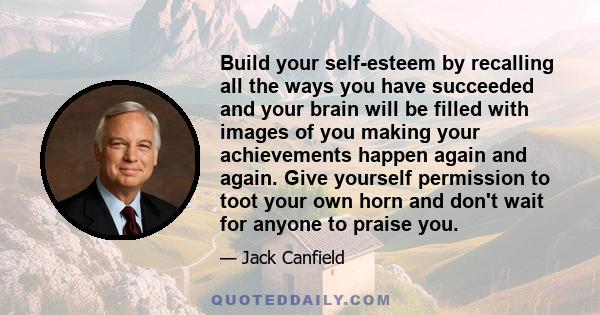 Build your self-esteem by recalling all the ways you have succeeded and your brain will be filled with images of you making your achievements happen again and again. Give yourself permission to toot your own horn and