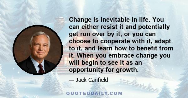 Change is inevitable in life. You can either resist it and potentially get run over by it, or you can choose to cooperate with it, adapt to it, and learn how to benefit from it. When you embrace change you will begin to 